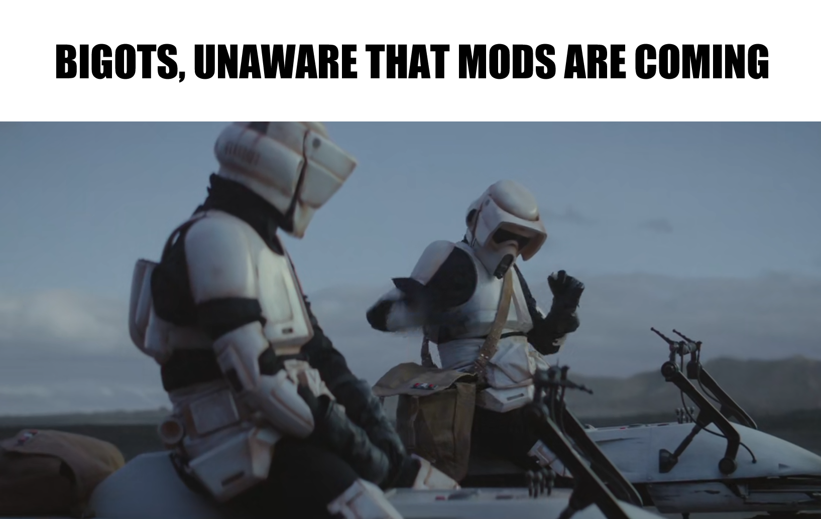 This meme is a humorous image featuring two Stormtroopers from the Star Wars franchise. The text above the image reads "Bigots, unaware that mods are coming". The image is likely a humorous take on the idea that certain individuals are unaware of the potential consequences of their actions, specifically in the context of online communities where "mods" (short for moderators) can enforce rules and regulations.
